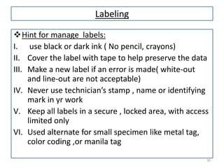 Labeling
Hint for manage labels:
I. use black or dark ink ( No pencil, crayons)
II. Cover the label with tape to help preserve the data
III. Make a new label if an error is made( white-out
and line-out are not acceptable)
IV. Never use technician’s stamp , name or identifying
mark in yr work
V. Keep all labels in a secure , locked area, with access
limited only
VI. Used alternate for small specimen like metal tag,
color coding ,or manila tag
30

 