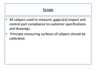 Scope
• All calipers used to measure ,gage,test,inspect and
control part compliance to customer specifications
and drawings.
• Principle measuring surfaces of calipers should be
calibrated.

4

 