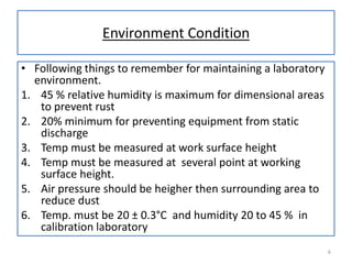 Environment Condition
• Following things to remember for maintaining a laboratory
environment.
1. 45 % relative humidity is maximum for dimensional areas
to prevent rust
2. 20% minimum for preventing equipment from static
discharge
3. Temp must be measured at work surface height
4. Temp must be measured at several point at working
surface height.
5. Air pressure should be heigher then surrounding area to
reduce dust
6. Temp. must be 20 ± 0.3°C and humidity 20 to 45 % in
calibration laboratory
6

 