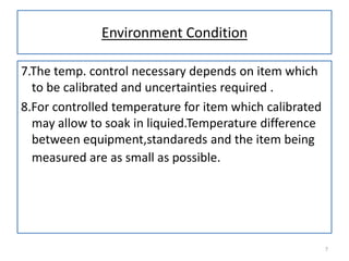 Environment Condition
7.The temp. control necessary depends on item which
to be calibrated and uncertainties required .
8.For controlled temperature for item which calibrated
may allow to soak in liquied.Temperature difference
between equipment,standareds and the item being
measured are as small as possible.

7

 