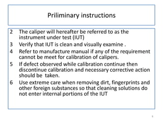 Priliminary instructions
2
3
4
5
6

The caliper will hereafter be referred to as the
instrument under test (IUT)
Verify that IUT is clean and visually examine .
Refer to manufacture manual if any of the requirement
cannot be meet for calibration of calipers.
If defect observed while calibration continue then
discontinue calibration and necessary corrective action
should be taken.
Use extreme care when removing dirt, fingerprints and
other foreign substances so that cleaning solutions do
not enter internal portions of the IUT

8

 