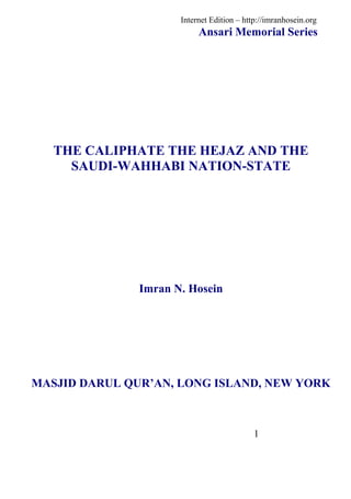 Internet Edition – http://imranhosein.org
                           Ansari Memorial Series




   THE CALIPHATE THE HEJAZ AND THE
     SAUDI-WAHHABI NATION-STATE




               Imran N. Hosein




MASJID DARUL QUR’AN, LONG ISLAND, NEW YORK



                                            1
 