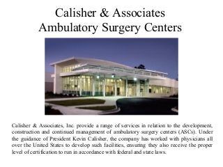 Calisher & Associates
Ambulatory Surgery Centers
Calisher & Associates, Inc. provide a range of services in relation to the development,
construction and continued management of ambulatory surgery centers (ASCs). Under
the guidance of President Kevin Calisher, the company has worked with physicians all
over the United States to develop such facilities, ensuring they also receive the proper
level of certification to run in accordance with federal and state laws.
 