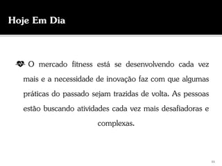 O mercado fitness está se desenvolvendo cada vez
mais e a necessidade de inovação faz com que algumas
práticas do passado sejam trazidas de volta. As pessoas
estão buscando atividades cada vez mais desafiadoras e
complexas.
Hoje Em Dia
11
 