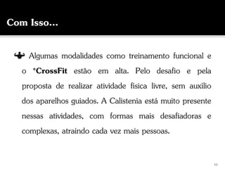 Algumas modalidades como treinamento funcional e
o *CrossFit estão em alta. Pelo desafio e pela
proposta de realizar atividade física livre, sem auxílio
dos aparelhos guiados. A Calistenia está muito presente
nessas atividades, com formas mais desafiadoras e
complexas, atraindo cada vez mais pessoas.
Com Isso...
12
 