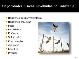  Resistência cardiorrespiratória;
 Resistência muscular;
 Força;
 Flexibilidade;
 Potência;
 Velocidade;
 Coordenação;
 Agilidade;
 Equilíbrio;
 Precisão.
Capacidades Físicas Envolvidas na Calistenia:
14
 