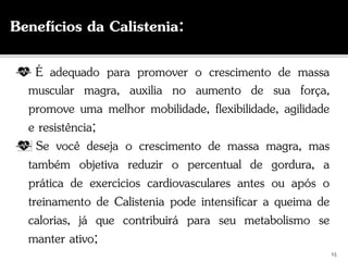É adequado para promover o crescimento de massa
muscular magra, auxilia no aumento de sua força,
promove uma melhor mobilidade, flexibilidade, agilidade
e resistência;
Se você deseja o crescimento de massa magra, mas
também objetiva reduzir o percentual de gordura, a
prática de exercícios cardiovasculares antes ou após o
treinamento de Calistenia pode intensificar a queima de
calorias, já que contribuirá para seu metabolismo se
manter ativo;
15
Benefícios da Calistenia:
 