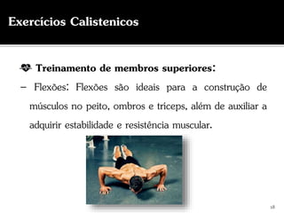 Treinamento de membros superiores:
– Flexões: Flexões são ideais para a construção de
músculos no peito, ombros e tríceps, além de auxiliar a
adquirir estabilidade e resistência muscular.
18
Exercícios Calistenicos
 