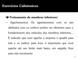 Treinamento de membros inferiores:
– Agachamentos: Os agachamentos com os pés
alinhados com os ombros podem ser eficientes para o
fortalecimento dos músculos dos membros inferiores. .
É indicado que você agache e empurre o quadril para
trás e os joelhos para fora, é importante que você
agache até seu limite mais baixo, em seguida, ficar
para trás novamente.
20
Exercícios Calistenicos
 