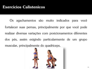 Os agachamentos são muito indicados para você
fortalecer suas pernas, principalmente por que você pode
realizar diversas variações com posicionamentos diferentes
dos pés, assim exigindo particularmente de um grupo
muscular, principalmente do quadríceps.
21
Exercícios Calistenicos
 