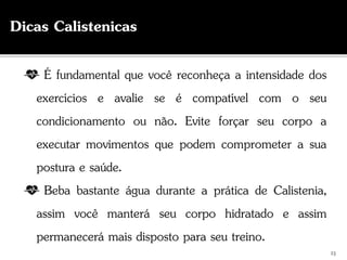 É fundamental que você reconheça a intensidade dos
exercícios e avalie se é compatível com o seu
condicionamento ou não. Evite forçar seu corpo a
executar movimentos que podem comprometer a sua
postura e saúde.
Beba bastante água durante a prática de Calistenia,
assim você manterá seu corpo hidratado e assim
permanecerá mais disposto para seu treino.
23
Dicas Calistenicas
 