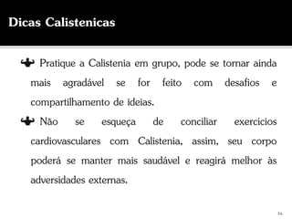 24
Dicas Calistenicas
Pratique a Calistenia em grupo, pode se tornar ainda
mais agradável se for feito com desafios e
compartilhamento de ideias.
Não se esqueça de conciliar exercícios
cardiovasculares com Calistenia, assim, seu corpo
poderá se manter mais saudável e reagirá melhor às
adversidades externas.
 