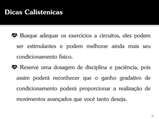 Busque adequar os exercícios a circuitos, eles podem
ser estimulantes e podem melhorar ainda mais seu
condicionamento físico.
Reserve uma dosagem de disciplina e paciência, pois
assim poderá reconhecer que o ganho gradativo de
condicionamento poderá proporcionar a realização de
movimentos avançados que você tanto deseja.
25
Dicas Calistenicas
 