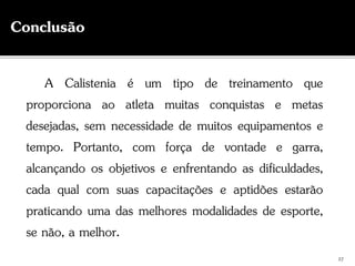 A Calistenia é um tipo de treinamento que
proporciona ao atleta muitas conquistas e metas
desejadas, sem necessidade de muitos equipamentos e
tempo. Portanto, com força de vontade e garra,
alcançando os objetivos e enfrentando as dificuldades,
cada qual com suas capacitações e aptidões estarão
praticando uma das melhores modalidades de esporte,
se não, a melhor.
27
Conclusão
 