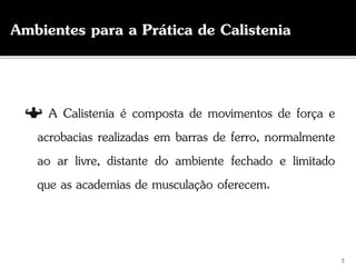 A Calistenia é composta de movimentos de força e
acrobacias realizadas em barras de ferro, normalmente
ao ar livre, distante do ambiente fechado e limitado
que as academias de musculação oferecem.
Ambientes para a Prática de Calistenia
5
 