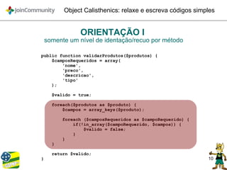 10
Object Calisthenics: relaxe e escreva códigos simples
ORIENTAÇÃO I
somente um nível de identação/recuo por método
public function validarProdutos($produtos) {
$camposRequeridos = array(
'nome',
'preco',
'descricao',
'tipo'
);
$valido = true;
foreach($produtos as $produto) {
$campos = array_keys($produto);
foreach ($camposRequeridos as $campoRequerido) {
if(!in_array($campoRequerido, $campos)) {
$valido = false;
}
}
}
return $valido;
}
 