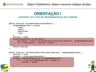 13
Object Calisthenics: relaxe e escreva códigos simples
ORIENTAÇÃO I
somente um nível de identação/recuo por método
public function validarProdutos($produtos) {
$camposRequeridos = array(
'nome',
'preco',
'descricao',
'tipo'
);
$valido = true;
foreach($produtos as $produto) {
$validacao = $this->validarProdutoIndividual($produto, $camposRequeridos);
if( ! $validacao) { $valido = false; }
}
return $valido;
}
public function validarProdutoIndividual($produto, $camposRequeridos) {
$valido = true;
$campos = array_keys($produto);
foreach ($camposRequeridos as $campoRequerido) {
if( ! in_array($campoRequerido, $campos)) {
$valido = false;
}
}
}
 