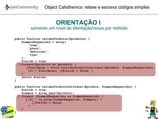 14
Object Calisthenics: relaxe e escreva códigos simples
ORIENTAÇÃO I
somente um nível de identação/recuo por método
public function validarProdutos($produtos) {
$camposRequeridos = array(
'nome',
'preco',
'descricao',
'tipo'
);
$valido = true;
foreach($produtos as $produto) {
$validacao = $this->validarProdutoIndividual($produto, $camposRequeridos);
if( ! $validacao) { $valido = false; }
}
return $valido;
}
public function validarProdutoIndividual($produto, $camposRequeridos) {
$valido = true;
$campos = array_keys($produto);
foreach ($camposRequeridos as $campoRequerido) {
if( ! in_array($campoRequerido, $campos)) {
$valido = false;
}
}
}
0
1
2
0
1
2
 