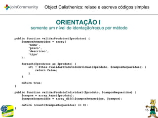 15
Object Calisthenics: relaxe e escreva códigos simples
ORIENTAÇÃO I
somente um nível de identação/recuo por método
public function validarProdutos($produtos) {
$camposRequeridos = array(
'nome',
'preco',
'descricao',
'tipo'
);
foreach($produtos as $produto) {
if( ! $this->validarProdutoIndividual($produto, $camposRequeridos)) {
return false;
}
}
return true;
}
public function validarProdutoIndividual($produto, $camposRequeridos) {
$campos = array_keys($produto);
$camposEsquecidos = array_diff($camposRequeridos, $campos);
return (count($camposEsquecidos) == 0);
}
 