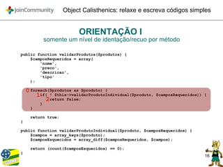 16
Object Calisthenics: relaxe e escreva códigos simples
ORIENTAÇÃO I
somente um nível de identação/recuo por método
public function validarProdutos($produtos) {
$camposRequeridos = array(
'nome',
'preco',
'descricao',
'tipo'
);
foreach($produtos as $produto) {
if( ! $this->validarProdutoIndividual($produto, $camposRequeridos)) {
return false;
}
}
return true;
}
public function validarProdutoIndividual($produto, $camposRequeridos) {
$campos = array_keys($produto);
$camposEsquecidos = array_diff($camposRequeridos, $campos);
return (count($camposEsquecidos) == 0);
}
0
1
2
 