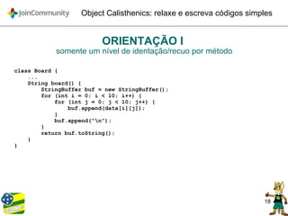 18
Object Calisthenics: relaxe e escreva códigos simples
ORIENTAÇÃO I
somente um nível de identação/recuo por método
class Board {
...
String board() {
StringBuffer buf = new StringBuffer();
for (int i = 0; i < 10; i++) {
for (int j = 0; j < 10; j++) {
buf.append(data[i][j]);
}
buf.append(“n”);
}
return buf.toString();
}
}
 