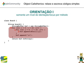 19
Object Calisthenics: relaxe e escreva códigos simples
ORIENTAÇÃO I
somente um nível de identação/recuo por método
class Board {
...
String board() {
StringBuffer buf = new StringBuffer();
for (int i = 0; i < 10; i++) {
for (int j = 0; j < 10; j++) {
buf.append(data[i][j]);
}
buf.append(“n”);
}
return buf.toString();
}
}
0
1
2
 