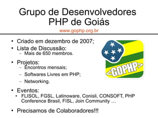  Criado em dezembro de 2007;
 Lista de Discussão:
− Mais de 650 membros.
 Projetos:
− Encontros mensais;
− Softwares Livres em PHP;
− Networking.
 Eventos:
• FLISOL, FGSL, Latinoware, Conisli, CONSOFT, PHP
Conference Brasil, FISL, Join Community …
 Precisamos de Colaboradores!!!
Grupo de Desenvolvedores
PHP de Goiás
www.gophp.org.br
 