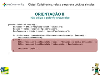 24
Object Calisthenics: relaxe e escreva códigos simples
ORIENTAÇÃO II
não utilize a palavra-chave else
public function login() {
$usuario = $this->input()->post('usuario');
$senha = $this->input()->post('senha');
$referencia = $this->input()->post('referencia');
if($this->usuariosModel->verificaPermissao($usuario, $senha)) {
redirect($referencia);
} else {
$this->session->setFlashData('erro', 'Usuário ou senha inválidos.');
$this->session->setFlashData('referencia', $referencia);
redirect('login');
}
}
 