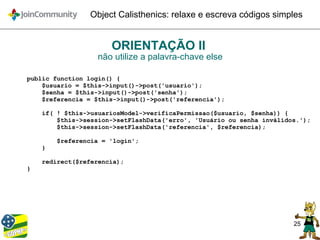 25
Object Calisthenics: relaxe e escreva códigos simples
ORIENTAÇÃO II
não utilize a palavra-chave else
public function login() {
$usuario = $this->input()->post('usuario');
$senha = $this->input()->post('senha');
$referencia = $this->input()->post('referencia');
if( ! $this->usuariosModel->verificaPermissao($usuario, $senha)) {
$this->session->setFlashData('erro', 'Usuário ou senha inválidos.');
$this->session->setFlashData('referencia', $referencia);
$referencia = 'login';
}
redirect($referencia);
}
 