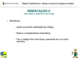 26
Object Calisthenics: relaxe e escreva códigos simples
ORIENTAÇÃO II
não utilize a palavra-chave else
• Benefícios:
– Ajuda a prevenir duplicação de código;
– Reduz a complexidade ciclomática;
– Faz o código ficar mais limpo, passando por um único
caminho.
 