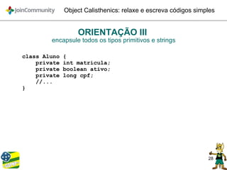 28
Object Calisthenics: relaxe e escreva códigos simples
ORIENTAÇÃO III
encapsule todos os tipos primitivos e strings
class Aluno {
private int matricula;
private boolean ativo;
private long cpf;
//...
}
 