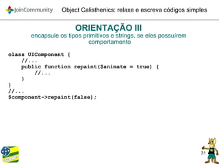 31
Object Calisthenics: relaxe e escreva códigos simples
ORIENTAÇÃO III
encapsule os tipos primitivos e strings, se eles possuírem
comportamento
class UIComponent {
//...
public function repaint($animate = true) {
//...
}
}
//...
$component->repaint(false);
 