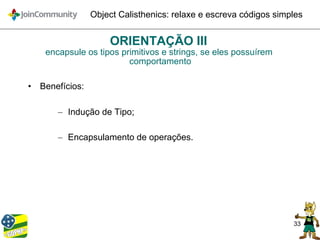 33
Object Calisthenics: relaxe e escreva códigos simples
ORIENTAÇÃO III
encapsule os tipos primitivos e strings, se eles possuírem
comportamento
• Benefícios:
– Indução de Tipo;
– Encapsulamento de operações.
 