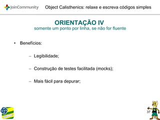 37
Object Calisthenics: relaxe e escreva códigos simples
ORIENTAÇÃO IV
somente um ponto por linha, se não for fluente
• Benefícios:
– Legibilidade;
– Construção de testes facilitada (mocks);
– Mais fácil para depurar;
 