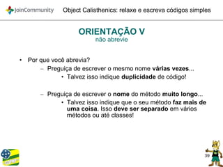 39
Object Calisthenics: relaxe e escreva códigos simples
ORIENTAÇÃO V
não abrevie
• Por que você abrevia?
– Preguiça de escrever o mesmo nome várias vezes...
• Talvez isso indique duplicidade de código!
– Preguiça de escrever o nome do método muito longo...
• Talvez isso indique que o seu método faz mais de
uma coisa. Isso deve ser separado em vários
métodos ou até classes!
 