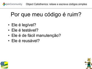 4
Object Calisthenics: relaxe e escreva códigos simples
Por que meu código é ruim?
• Ele é legível?
• Ele é testável?
• Ele é de fácil manutenção?
• Ele é reusável?
 