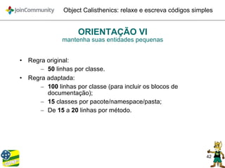 42
Object Calisthenics: relaxe e escreva códigos simples
ORIENTAÇÃO VI
mantenha suas entidades pequenas
• Regra original:
– 50 linhas por classe.
• Regra adaptada:
– 100 linhas por classe (para incluir os blocos de
documentação);
– 15 classes por pacote/namespace/pasta;
– De 15 a 20 linhas por método.
 
