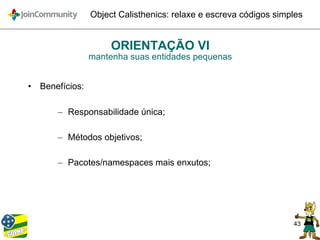 43
Object Calisthenics: relaxe e escreva códigos simples
ORIENTAÇÃO VI
mantenha suas entidades pequenas
• Benefícios:
– Responsabilidade única;
– Métodos objetivos;
– Pacotes/namespaces mais enxutos;
 