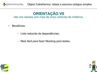 46
Object Calisthenics: relaxe e escreva códigos simples
ORIENTAÇÃO VII
não crie classes com mais de cinco variáveis de instância.
• Benefícios:
– Lista reduzida de dependências;
– Mais fácil para fazer Mocking para testes.
 