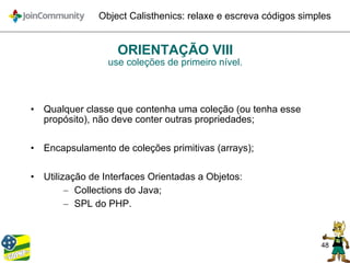 48
Object Calisthenics: relaxe e escreva códigos simples
ORIENTAÇÃO VIII
use coleções de primeiro nível.
• Qualquer classe que contenha uma coleção (ou tenha esse
propósito), não deve conter outras propriedades;
• Encapsulamento de coleções primitivas (arrays);
• Utilização de Interfaces Orientadas a Objetos:
– Collections do Java;
– SPL do PHP.
 