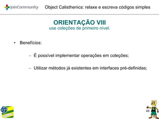 49
Object Calisthenics: relaxe e escreva códigos simples
ORIENTAÇÃO VIII
use coleções de primeiro nível.
• Benefícios:
– É possível implementar operações em coleções;
– Utilizar métodos já existentes em interfaces pré-definidas;
 