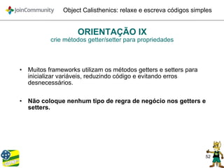 52
Object Calisthenics: relaxe e escreva códigos simples
ORIENTAÇÃO IX
crie métodos getter/setter para propriedades
• Muitos frameworks utilizam os métodos getters e setters para
inicializar variáveis, reduzindo código e evitando erros
desnecessários.
• Não coloque nenhum tipo de regra de negócio nos getters e
setters.
 