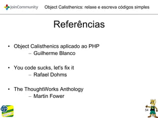 54
Object Calisthenics: relaxe e escreva códigos simples
Referências
• Object Calisthenics aplicado ao PHP
– Guilherme Blanco
• You code sucks, let's fix it
– Rafael Dohms
• The ThoughtWorks Anthology
– Martin Fower
 