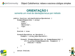 9
Object Calisthenics: relaxe e escreva códigos simples
ORIENTAÇÃO I
somente um nível de identação/recuo por método
public function validarProdutos($produtos) {
$camposRequeridos = array(
'nome',
'preco',
'descricao',
'tipo'
);
$valido = true;
foreach($produtos as $produto) {
$campos = array_keys($produto);
foreach ($camposRequeridos as $campoRequerido) {
if(!in_array($campoRequerido, $campos)) {
$valido = false;
}
}
}
return $valido;
}
 