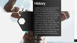 History
Calisthenics was first used in Ancient
Greece (around 1000 years BC).
Chances are that if you grew up in
Sparta, you would have been trained
in calisthenics by some of the fiercest
warriors the world has ever known.
Calisthenics has a rich history as a
training method for preparing
soldiers for combat. At the other side
of the world, Shaolin monks have
been training using mostly only their
body weight for centuries. This
combined with their mental training
have given them a reputation for
being able to achieve superhuman
feats.
3
 