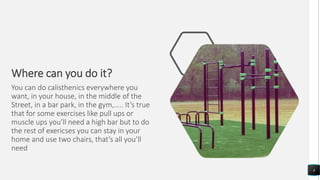 Where can you do it?
You can do calisthenics everywhere you
want, in your house, in the middle of the
Street, in a bar park, in the gym,….. It’s true
that for some exercises like pull ups or
muscle ups you’ll need a high bar but to do
the rest of exericses you can stay in your
home and use two chairs, that’s all you’ll
need
4
 
