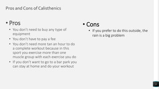 Pros and Cons of Calisthenics
• Pros
• You don’t need to buy any type of
equipment
• You don’t have to pay a fee
• You don’t need more tan an hour to do
a complete workout because in this
sport you exercise more than one
muscle group with each exercise you do
• If you don’t want to go to a bar park you
can stay at home and do your workout
8
• Cons
• If you prefer to do this outside, the
rain is a big problem
 