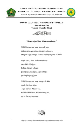 Kompetisi Calistung Madrasah Ibtidaiyah Tingkat Kabupaten Cianjur 2018
KANTOR KEMENTRIAN AGAMA KABUPATEN CIANJUR
KOMPETISI CALISTUNG MADRASAH IBTIDAIYAH
Alamat : Jl. Raya Bandung No. 108-B Sadewata Cianjur Telp. (0263) 261288
LOMBA CALISTUNG MADRASAH IBTIDAIYAH
KELAS II (DUA)
Tahap 3 (Menulis Dikte)
“Sikap Jujur Nabi Muhammad saw.”
Nabi Muhammad saw. terkenal jujur
dalam setiap perkataan dan perbuatannya.
Dengan kejujurannya, beliau mendapat gelar al-Amin.
Sejak kecil, Nabi Muhammad saw.
memiliki sifat jujur.
Beliau dikenal sebagai
pedagang yang jujur, juga sebagai
pemimpin yang jujur.
Nabi Muhammad saw. menyuruh kita
selalu bersikap jujur.
Jujur kepada Allah Swt.,
kepada diri sendiri, kepada orang tua,
guru, dan semua orang.
 