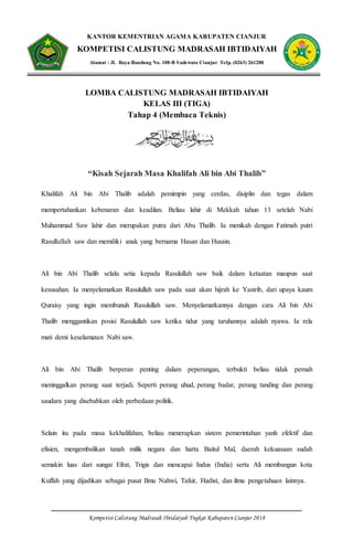 Kompetisi Calistung Madrasah Ibtidaiyah Tngkat Kabupaten Cianjur 2018
KANTOR KEMENTRIAN AGAMA KABUPATEN CIANJUR
KOMPETISI CALISTUNG MADRASAH IBTIDAIYAH
Alamat : Jl. Raya Bandung No. 108-B Sadewata Cianjur Telp. (0263) 261288
LOMBA CALISTUNG MADRASAH IBTIDAIYAH
KELAS III (TIGA)
Tahap 4 (Membaca Teknis)
“Kisah Sejarah Masa Khalifah Ali bin Abi Thalib”
Khalifah Ali bin Abi Thalib adalah pemimpin yang cerdas, disiplin dan tegas dalam
mempertahankan kebenaran dan keadilan. Beliau lahir di Mekkah tahun 13 setelah Nabi
Muhammad Saw lahir dan merupakan putra dari Abu Thalib. Ia menikah dengan Fatimah putri
Rasullullah saw dan memiliki anak yang bernama Hasan dan Husain.
Ali bin Abi Thalib selalu setia kepada Rasulullah saw baik dalam ketaatan maupun saat
kesusahan. Ia menyelamatkan Rasulullah saw pada saat akan hijrah ke Yastrib, dari upaya kaum
Quraisy yang ingin membunuh Rasulullah saw. Menyelamatkannya dengan cara Ali bin Abi
Thalib menggantikan posisi Rasulullah saw ketika tidur yang taruhannya adalah nyawa. Ia rela
mati demi keselamatan Nabi saw.
Ali bin Abi Thalib berperan penting dalam peperangan, terbukti beliau tidak pernah
meninggalkan perang saat terjadi. Seperti perang uhud, perang badar, perang tanding dan perang
saudara yang disebabkan oleh perbedaan politik.
Selain itu pada masa kekhalifahan, beliau menerapkan sistem pemerintahan yanh efektif dan
efisien, mengembalikan tanah milik negara dan harta Baitul Mal, daerah kekuasaan sudah
semakin luas dari sungai Efrat, Trigis dan mencapai Indus (India) serta Ali membangun kota
Kuffah yang dijadikan sebagai pusat Ilmu Nahwi, Tafsir, Hadist, dan ilmu pengetahuan lainnya.
 