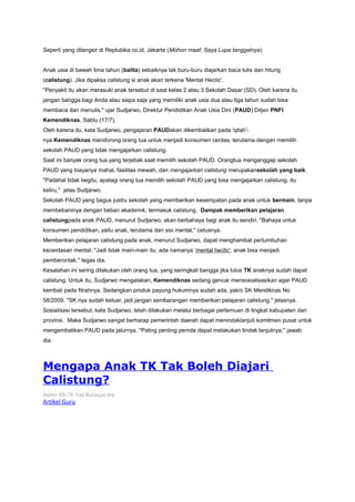 Seperti yang dilangsir di Replubika.co.id, Jakarta (Mohon maaf, Saya Lupa tanggalnya)
Anak usia di bawah lima tahun (balita) sebaiknya tak buru-buru diajarkan baca tulis dan hitung
(calistung). Jika dipaksa calistung si anak akan terkena 'Mental Hectic'.
''Penyakit itu akan merasuki anak tersebut di saat kelas 2 atau 3 Sekolah Dasar (SD). Oleh karena itu
jangan bangga bagi Anda atau siapa saja yang memiliki anak usia dua atau tiga tahun sudah bisa
membaca dan menulis,'' ujar Sudjarwo, Direktur Pendidikan Anak Usia Dini (PAUD) Ditjen PNFI
Kemendiknas, Sabtu (17/7).
Oleh karena itu, kata Sudjarwo, pengajaran PAUDakan dikembalikan pada 'qitah'-
nya.Kemendiknas mendorong orang tua untuk menjadi konsumen cerdas, terutama dengan memilih
sekolah PAUD yang tidak mengajarkan calistung.
Saat ini banyak orang tua yang terjebak saat memilih sekolah PAUD. Orangtua menganggap sekolah
PAUD yang biayanya mahal, fasilitas mewah, dan mengajarkan calistung merupakansekolah yang baik.
''Padahal tidak begitu, apalagi orang tua memilih sekolah PAUD yang bisa mengajarkan calistung, itu
keliru,'' jelas Sudjarwo.
Sekolah PAUD yang bagus justru sekolah yang memberikan kesempatan pada anak untuk bermain, tanpa
membebaninya dengan beban akademik, termasuk calistung. Dampak memberikan pelajaran
calistungpada anak PAUD, menurut Sudjarwo, akan berbahaya bagi anak itu sendiri. ''Bahaya untuk
konsumen pendidikan, yaitu anak, terutama dari sisi mental,'' cetusnya.
Memberikan pelajaran calistung pada anak, menurut Sudjarwo, dapat menghambat pertumbuhan
kecerdasan mental. ''Jadi tidak main-main itu, ada namanya 'mental hectic', anak bisa menjadi
pemberontak,'' tegas dia.
Kesalahan ini sering dilakukan oleh orang tua, yang seringkali bangga jika lulus TK anaknya sudah dapat
calistung. Untuk itu, Sudjarwo mengatakan, Kemendiknas sedang gencar mensosialisasikan agar PAUD
kembali pada fitrahnya. Sedangkan produk payung hukumnya sudah ada, yakni SK Mendiknas No
58/2009. ''SK nya sudah keluar, jadi jangan sembarangan memberikan pelajaran calistung,'' jelasnya.
Sosialisasi tersebut, kata Sudjarwo, telah dilakukan melalui berbagai pertemuan di tingkat kabupaten dan
provinsi. Maka Sudjarwo sangat berharap pemerintah daerah dapat menindaklanjuti komitmen pusat untuk
mengembalikan PAUD pada jalurnya. ''Paling penting pemda dapat melakukan tindak lanjutnya,'' jawab
dia.
Mengapa Anak TK Tak Boleh Diajari
Calistung?
Admin KB-TK Yaa Bunayya sby
Artikel Guru
 